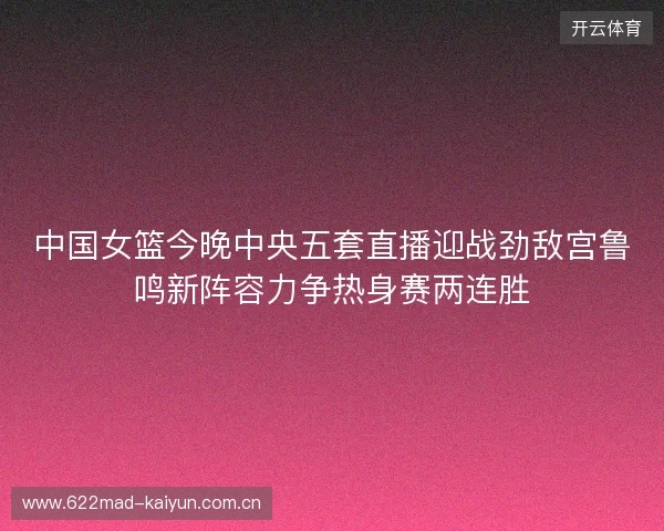 中国女篮今晚中央五套直播迎战劲敌宫鲁鸣新阵容力争热身赛两连胜